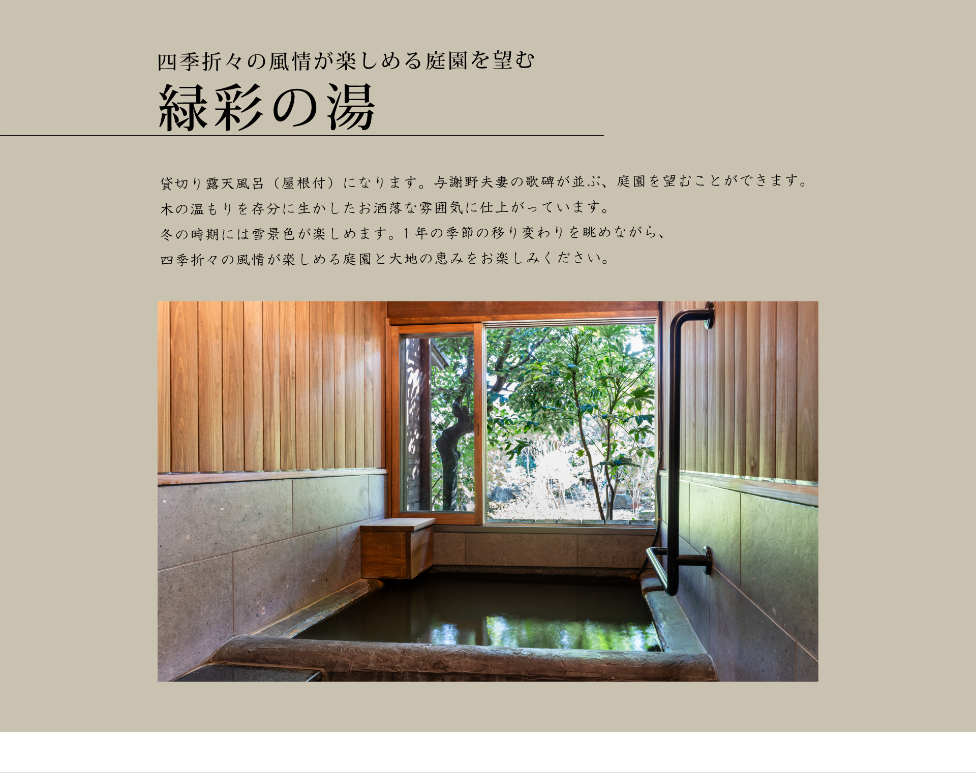 貸切り露天風呂（屋根付）になります。与謝野夫妻の歌碑が並ぶ、庭園を望むことができます。木の温もりを存分に生かしたお洒落な雰囲気に仕上がっています。
冬の時期には雪景色が楽しめます。1年の季節の移り変わりを眺めながら、四季折々の風情が楽しめる庭園と大地の恵みをお楽しみください。